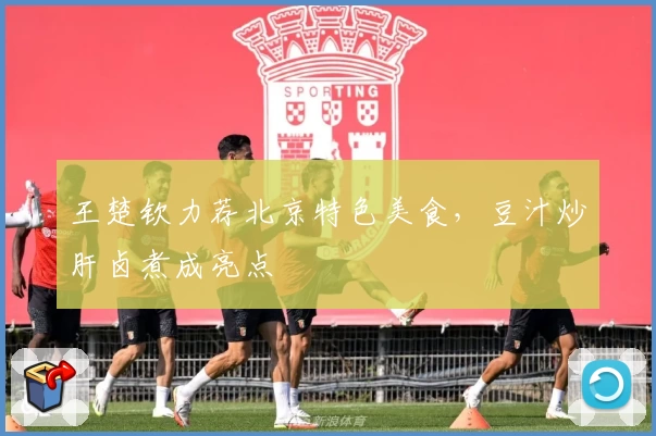 王楚钦力荐北京特色美食，豆汁炒肝卤煮成亮点