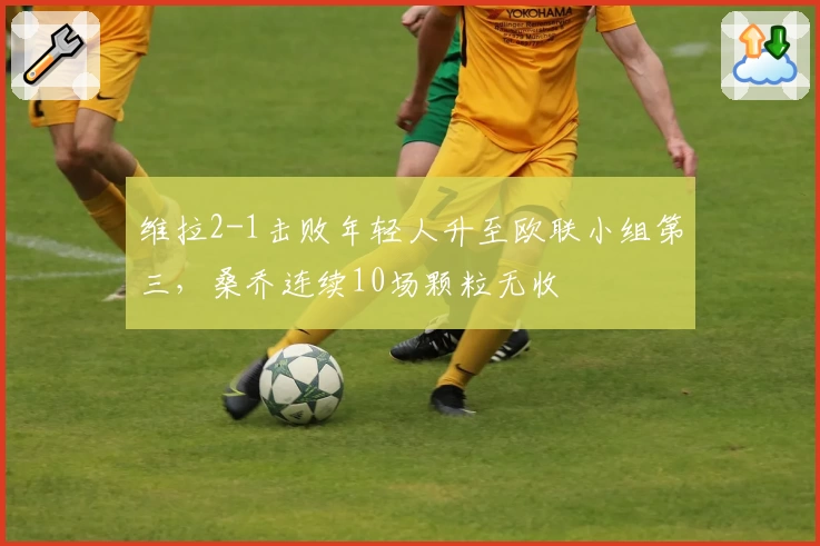 维拉2-1击败年轻人升至欧联小组第三，桑乔连续10场颗粒无收