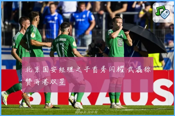 北京国安经理之子首秀闪耀 武磊称赞海港双星