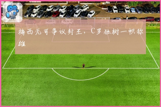 梅西无可争议封王,C罗独树一帜称雄