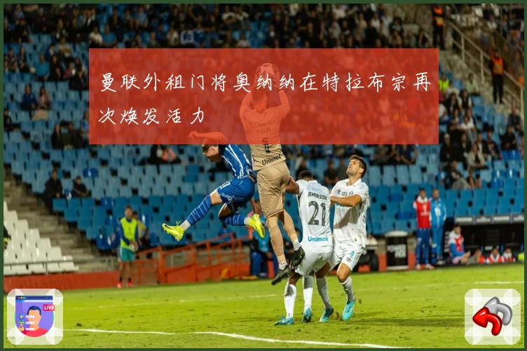 曼联外租门将奥纳纳在特拉布宗再次焕发活力