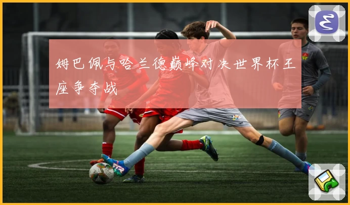 姆巴佩与哈兰德巅峰对决世界杯王座争夺战