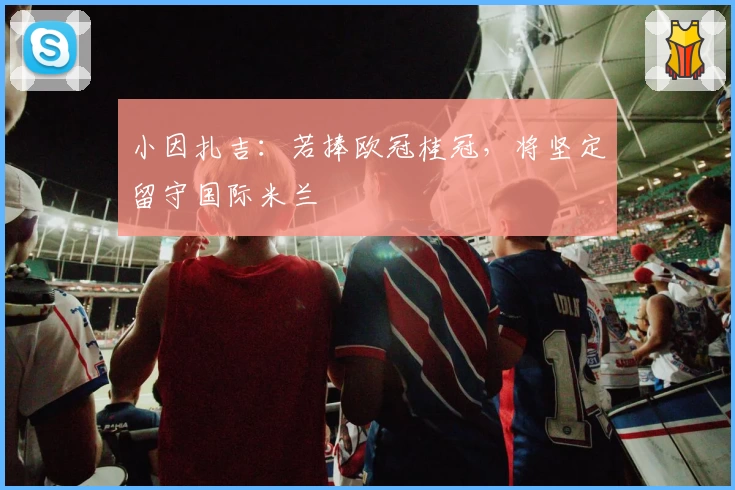 小因扎吉：若捧欧冠桂冠，将坚定留守国际米兰