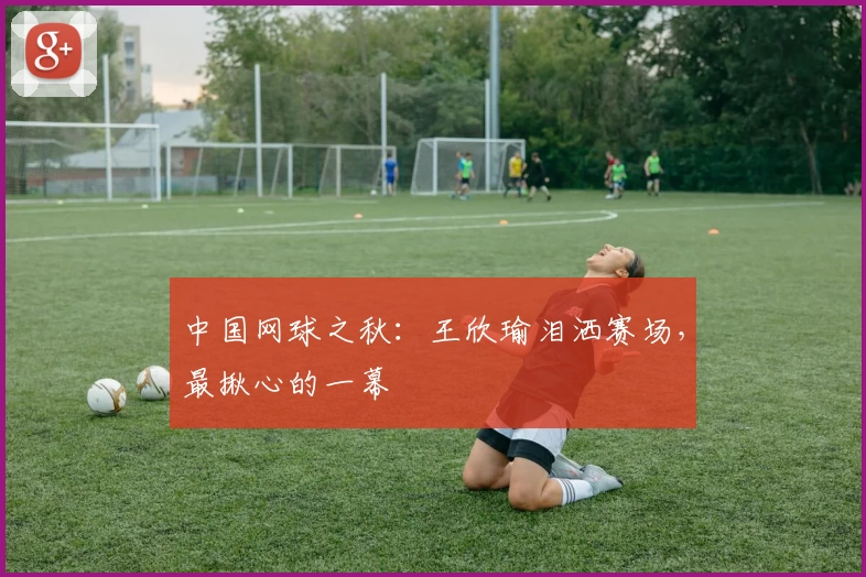 中国网球之秋：王欣瑜泪洒赛场，最揪心的一幕
