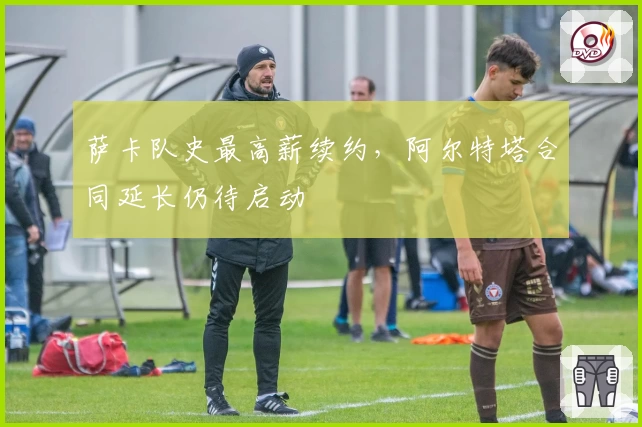 萨卡队史最高薪续约，阿尔特塔合同延长仍待启动