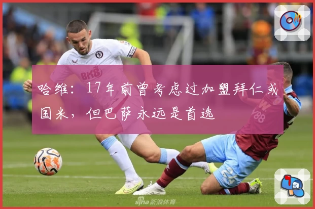 哈维：17年前曾考虑过加盟拜仁或国米，但巴萨永远是首选