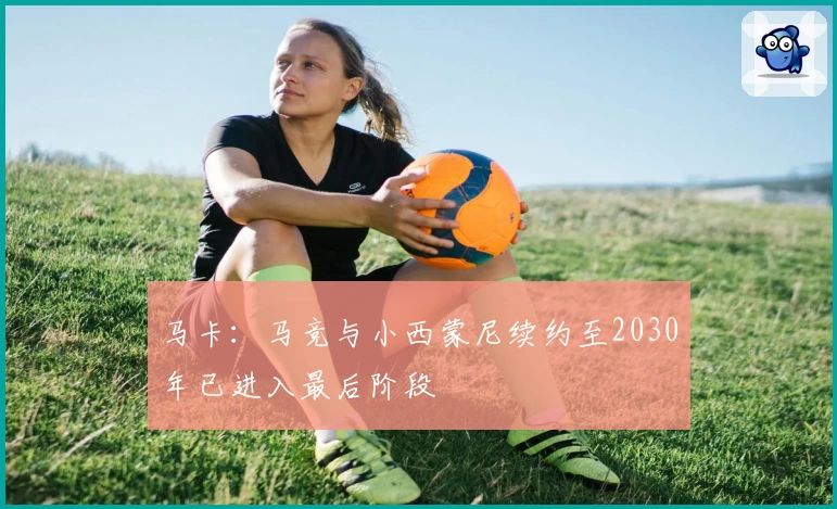 马卡：马竞与小西蒙尼续约至2030年已进入最后阶段