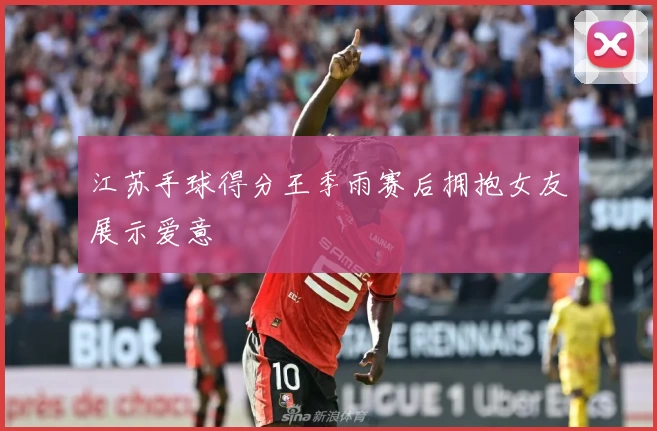 江苏手球得分王季雨赛后拥抱女友展示爱意