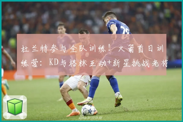 杜兰特参与全队训练！火箭首日训练营：KD与格林互动+新星挑战老将