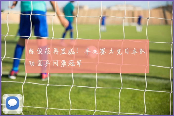 陈俊菘再显威！半决赛力克日本队助国乒问鼎冠军