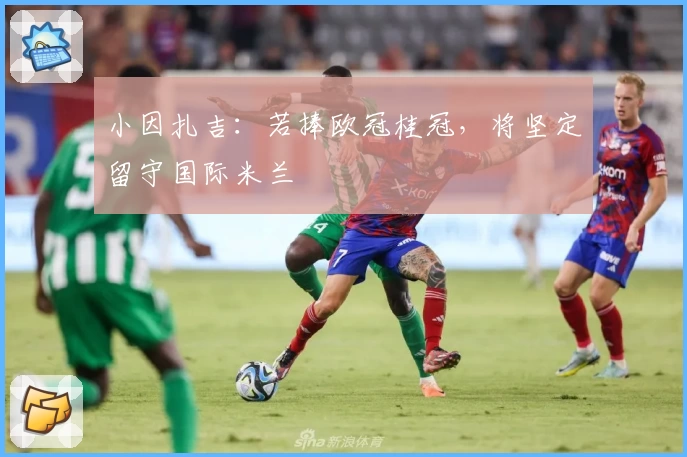 小因扎吉：若捧欧冠桂冠，将坚定留守国际米兰