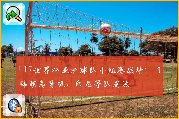 U17世界杯亚洲球队小组赛战绩：日韩朝乌晋级，印尼等队淘汰
