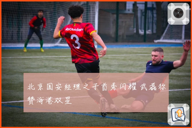 北京国安经理之子首秀闪耀 武磊称赞海港双星