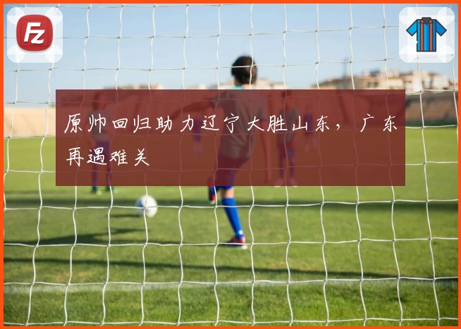 原帅回归助力辽宁大胜山东,广东再遇难关