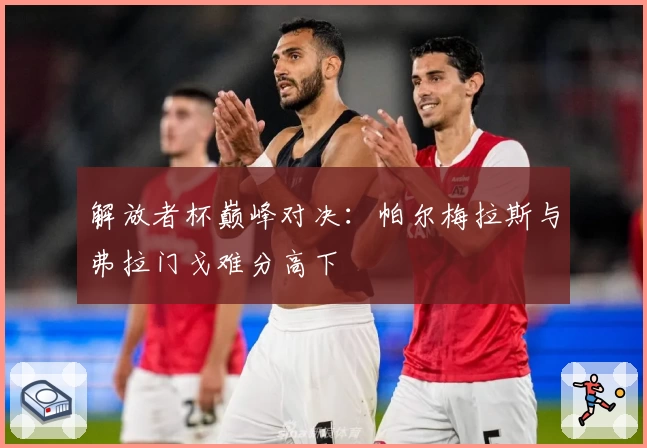 解放者杯巅峰对决：帕尔梅拉斯与弗拉门戈难分高下